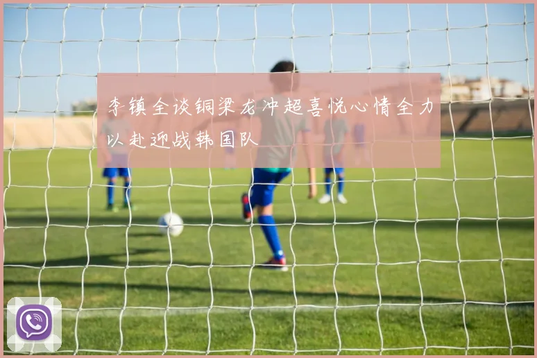 李镇全谈铜梁龙冲超喜悦心情全力以赴迎战韩国队