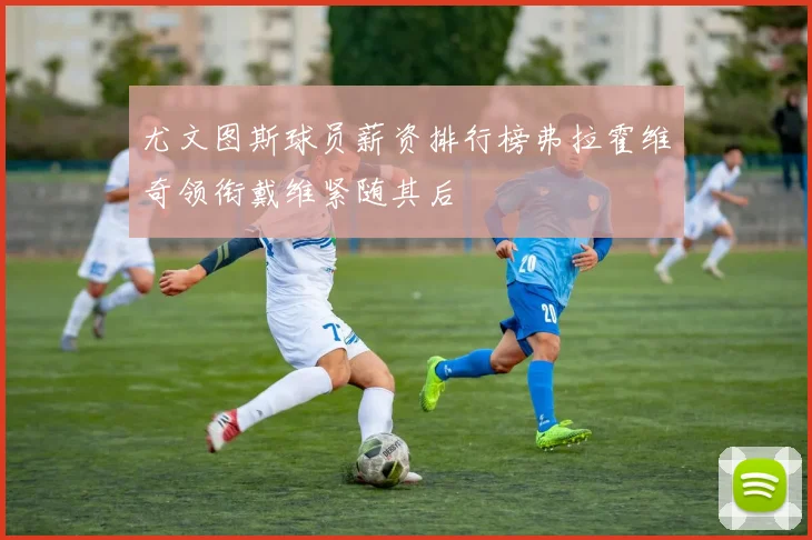 尤文图斯球员薪资排行榜弗拉霍维奇领衔戴维紧随其后