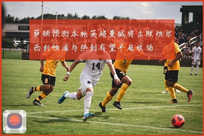 萨顿预测本轮英超曼城将击败切尔西利物浦与热刺有望平局收场