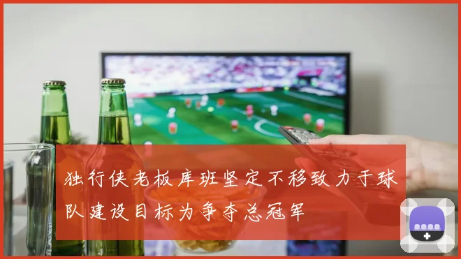 独行侠老板库班坚定不移致力于球队建设目标为争夺总冠军