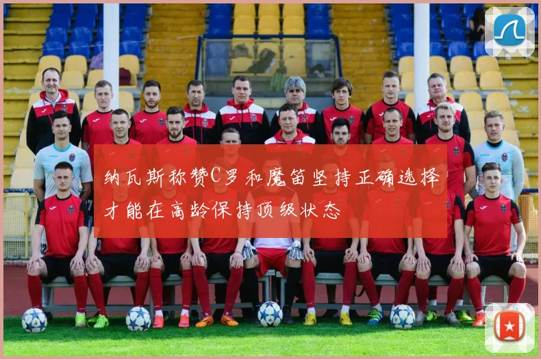 纳瓦斯称赞C罗和魔笛坚持正确选择才能在高龄保持顶级状态