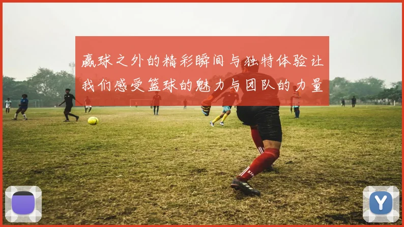 赢球之外的精彩瞬间与独特体验让我们感受篮球的魅力与团队的力量