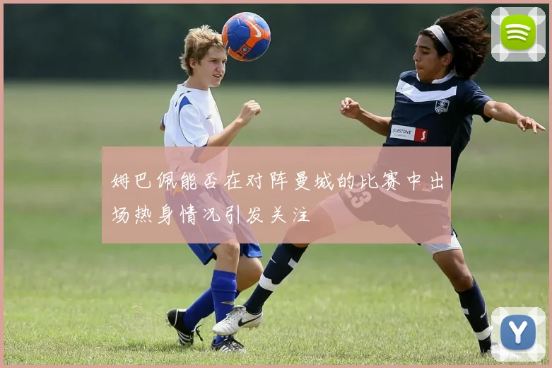 姆巴佩能否在对阵曼城的比赛中出场热身情况引发关注