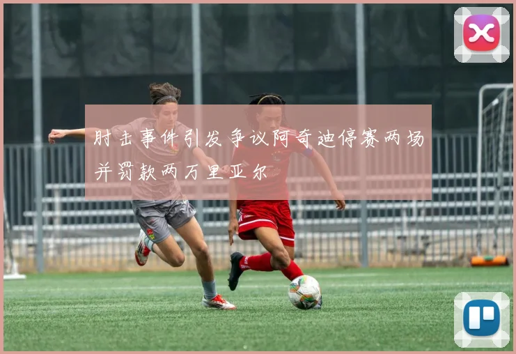 肘击事件引发争议阿奇迪停赛两场并罚款两万里亚尔