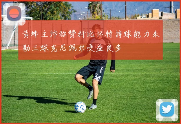黄蜂主帅称赞科比怀特持球能力米勒三球克尼佩尔受益良多