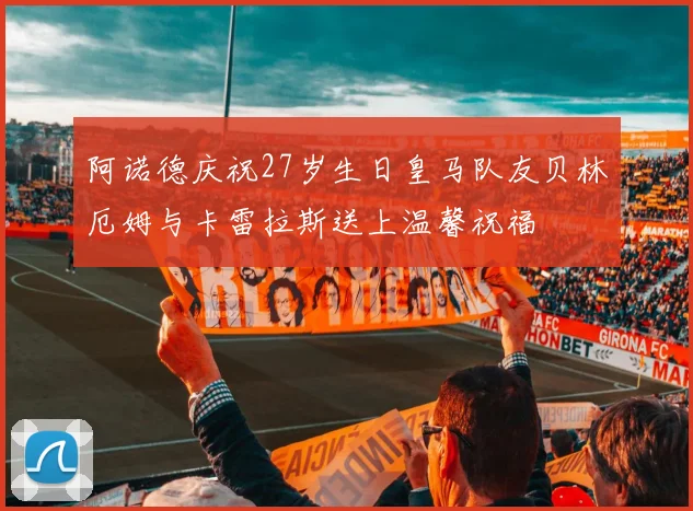 阿诺德庆祝27岁生日皇马队友贝林厄姆与卡雷拉斯送上温馨祝福