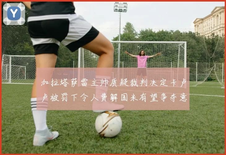 加拉塔萨雷主帅质疑裁判决定卡卢卢被罚下令人费解国米有望争夺意甲冠军