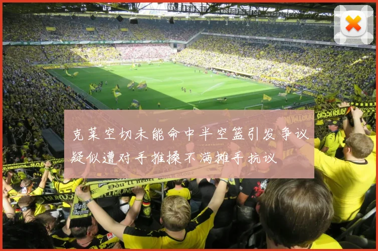 克莱空切未能命中半空篮引发争议疑似遭对手推搡不满摊手抗议