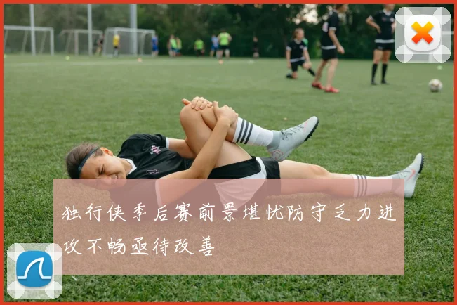 独行侠季后赛前景堪忧防守乏力进攻不畅亟待改善
