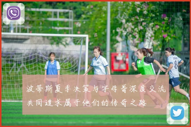 波蒂斯夏季决策与字母哥深度交流共同追求属于他们的传奇之路