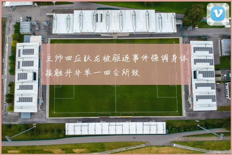 主帅回应狄龙被驱逐事件强调身体接触并非单一回合所致