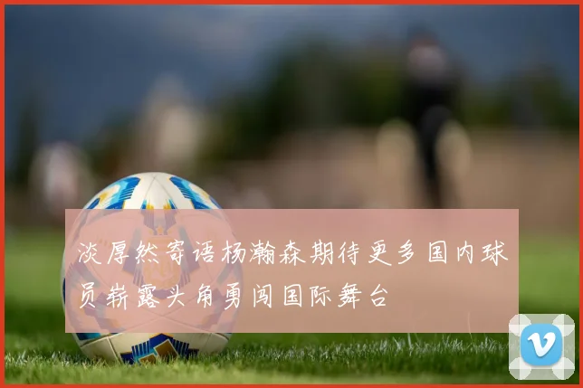 淡厚然寄语杨瀚森期待更多国内球员崭露头角勇闯国际舞台