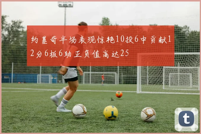 约基奇半场表现惊艳10投6中贡献12分6板6助正负值高达25