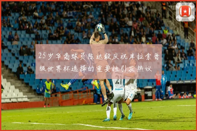 25岁华裔球员陈达毅庆祝库拉索晋级世界杯选择的重要性引发热议