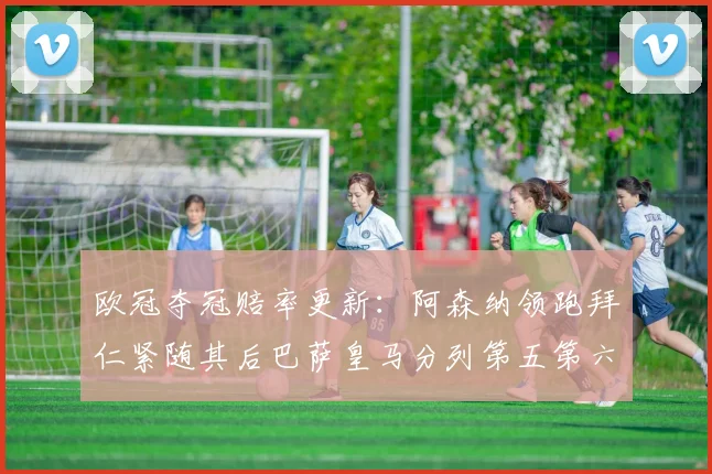 欧冠夺冠赔率更新：阿森纳领跑拜仁紧随其后巴萨皇马分列第五第六位