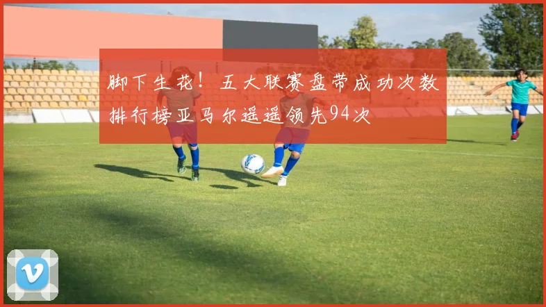 脚下生花！五大联赛盘带成功次数排行榜亚马尔遥遥领先94次