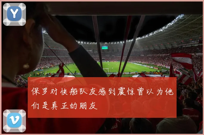 保罗对快船队友感到震惊曾以为他们是真正的朋友