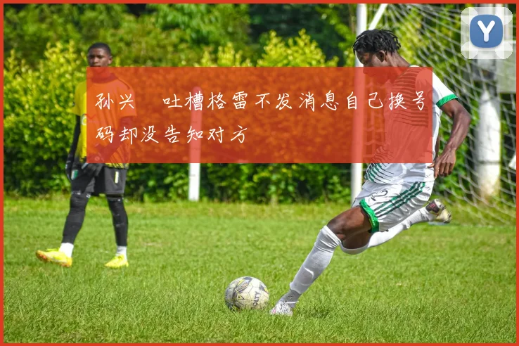 孙兴慜吐槽格雷不发消息自己换号码却没告知对方