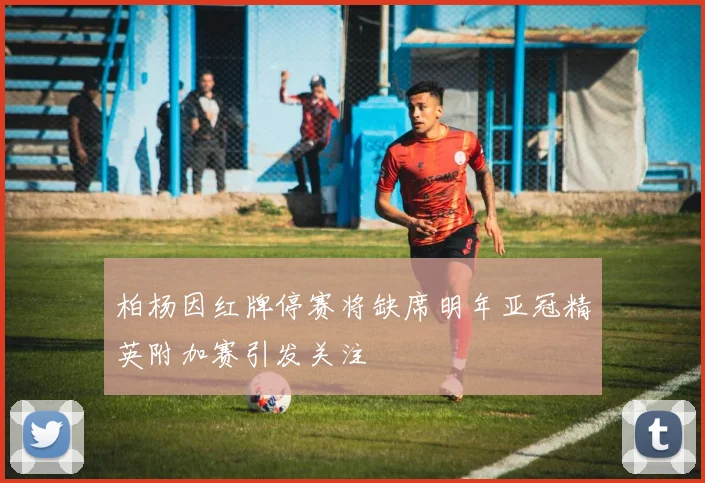 柏杨因红牌停赛将缺席明年亚冠精英附加赛引发关注