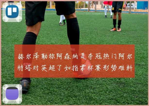 赫尔泽勒称阿森纳是夺冠热门阿尔特塔对英超了如指掌杯赛形势难料