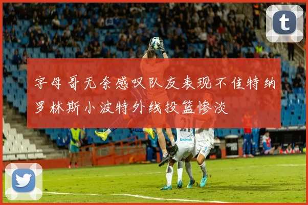 字母哥无奈感叹队友表现不佳特纳罗林斯小波特外线投篮惨淡
