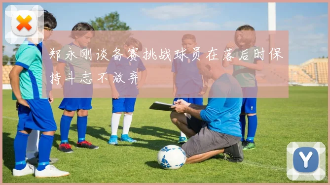 郑永刚谈备赛挑战球员在落后时保持斗志不放弃