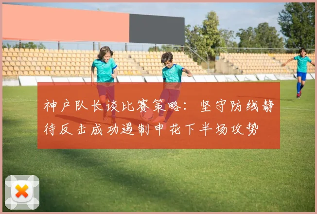 神户队长谈比赛策略：坚守防线静待反击成功遏制申花下半场攻势