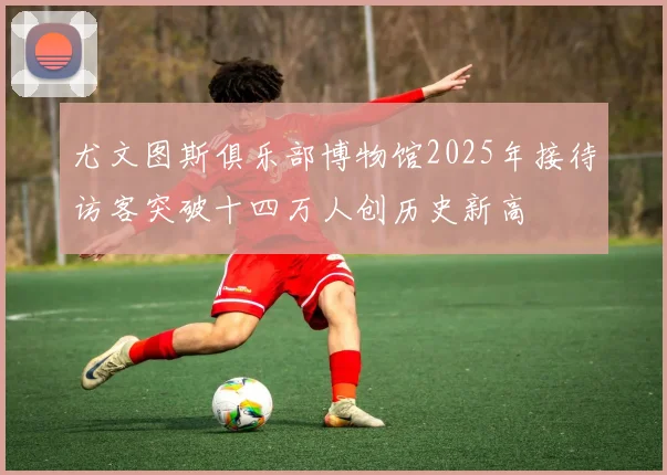 尤文图斯俱乐部博物馆2025年接待访客突破十四万人创历史新高