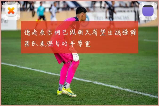 德尚表示姆巴佩明天有望出战强调团队表现与对手尊重
