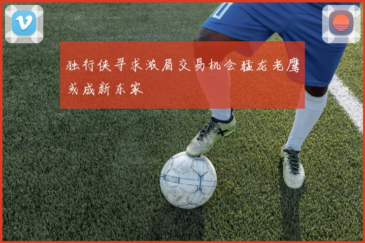 独行侠寻求浓眉交易机会猛龙老鹰或成新东家