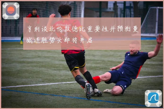 亨利谈北伦敦德比重要性并预测曼城连胜势头即将开启