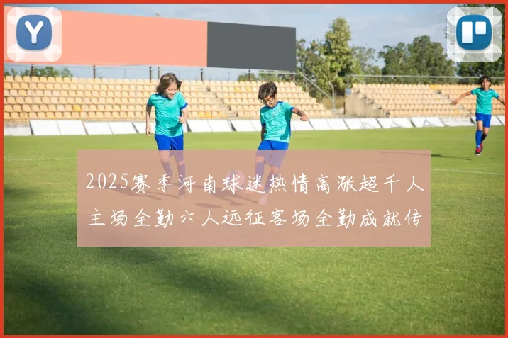 2025赛季河南球迷热情高涨超千人主场全勤六人远征客场全勤成就传奇