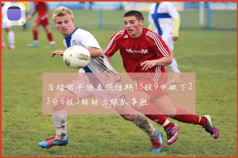 马绍尔半场表现惊艳15投9中砍下23分6板3助助力球队争胜