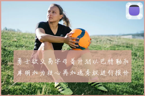 勇士欲交易字母哥计划以巴特勒和库明加为核心再加选秀权进行报价