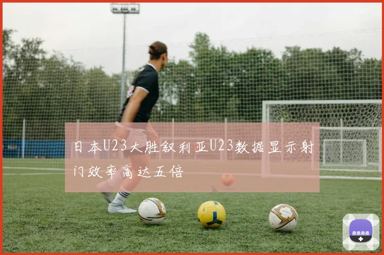 日本U23大胜叙利亚U23数据显示射门效率高达五倍